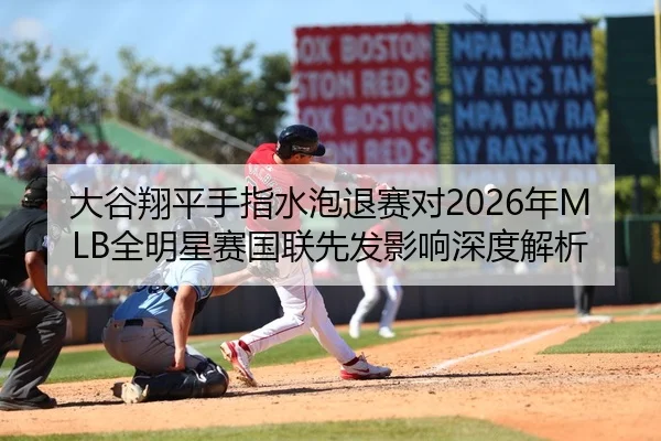 大谷翔平手指水泡退赛对2026年MLB全明星赛国联先发影响深度解析