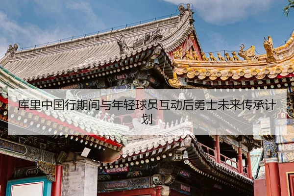 库里中国行期间与年轻球员互动后勇士未来传承计划